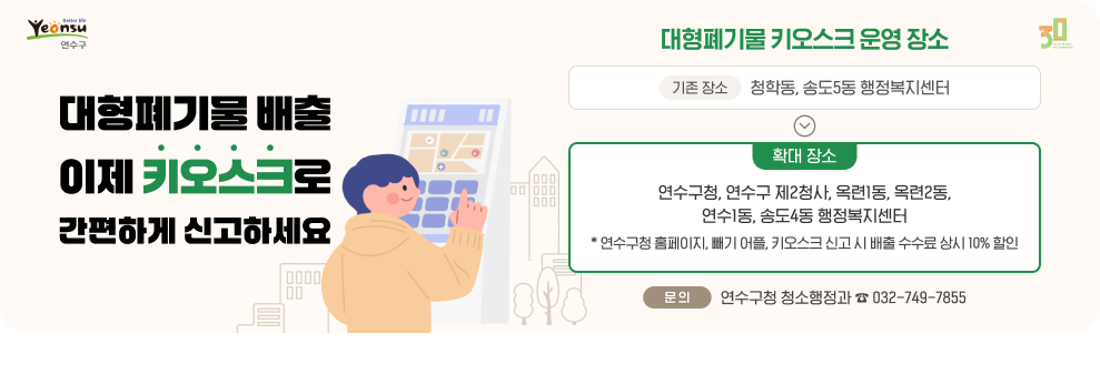 대형폐기물 배출 이제 키오스크로 간편하게 신고하세요.  ○ 대형폐기물 키오스크 운영 장소 - 기존 장소 : 청학동, 송도5동 행정복지센터 - 확대 장소 : 연수구청, 연수구 제2청사, 옥련1동, 옥련2동, 연수1동, 송도4동 행정복지센터 * 연수구청 홈페이지, ‘빼기‘ 어플, 키오스크 신고 시 배출 수수료 상시 10% 할인 ○ 문 의 : 연수구청 청소행정과 ☎ 032-749-7855