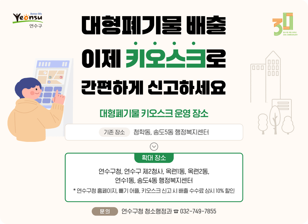 대형폐기물 배출 이제 키오스크로 간편하게 신고하세요.  ○ 대형폐기물 키오스크 운영 장소 - 기존 장소 : 청학동, 송도5동 행정복지센터 - 확대 장소 : 연수구청, 연수구 제2청사, 옥련1동, 옥련2동, 연수1동, 송도4동 행정복지센터 * 연수구청 홈페이지, ‘빼기‘ 어플, 키오스크 신고 시 배출 수수료 상시 10% 할인 ○ 문 의 : 연수구청 청소행정과 ☎ 032-749-7855