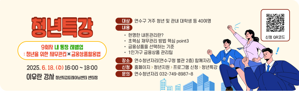 청년특강 9회차 내 통장 레벨업 : 청년을 위한 재무관리&#10006;&#65039;금융상품활용법 2025. 6. 18. (수) 16:00 ~ 18:00 이유란 강사 청년지갑트레이닝센터 센터장 대상    연수구 거주 청년 및 관내 대학생 등 40여명 내용 현명한 내돈관리란? 초핵심 재무관리 방법 핵심 point3 금융상품을 선택하는 기준 1인가구 금융상품 관리팁 장소    연수청년자리(연수구청 별관 2층) 함께자리 신청    홈페이지>청년지원>프로그램 신청>청년특강 문의    연수청년자리 032-749-8987~8