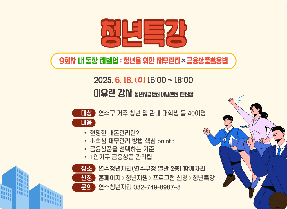 청년특강 9회차 내 통장 레벨업 : 청년을 위한 재무관리&#10006;&#65039;금융상품활용법 2025. 6. 18. (수) 16:00 ~ 18:00 이유란 강사 청년지갑트레이닝센터 센터장 대상    연수구 거주 청년 및 관내 대학생 등 40여명 내용 현명한 내돈관리란? 초핵심 재무관리 방법 핵심 point3 금융상품을 선택하는 기준 1인가구 금융상품 관리팁 장소    연수청년자리(연수구청 별관 2층) 함께자리 신청    홈페이지>청년지원>프로그램 신청>청년특강 문의    연수청년자리 032-749-8987~8