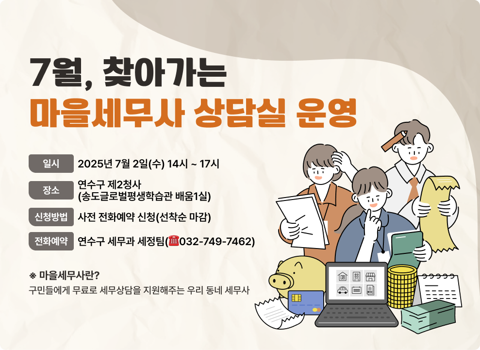 7월, 찾아가는 마을세무사 상담실 운영! - 일 시 : 2025년 7월 2일(수) 14시 ~ 17시 - 장 소 : 연수구 제2청사 (송도글로벌평생학습관 배움1실) - 신청방법 : 사전 전화예약 신청(선착순 마감) - 전화예약 : 연수구 세무과 세정팀(☎032-749-7462) ※ 마을세무사란? 구민들에게 무료로 세무상담을 지원해주는 우리 동네 세무사