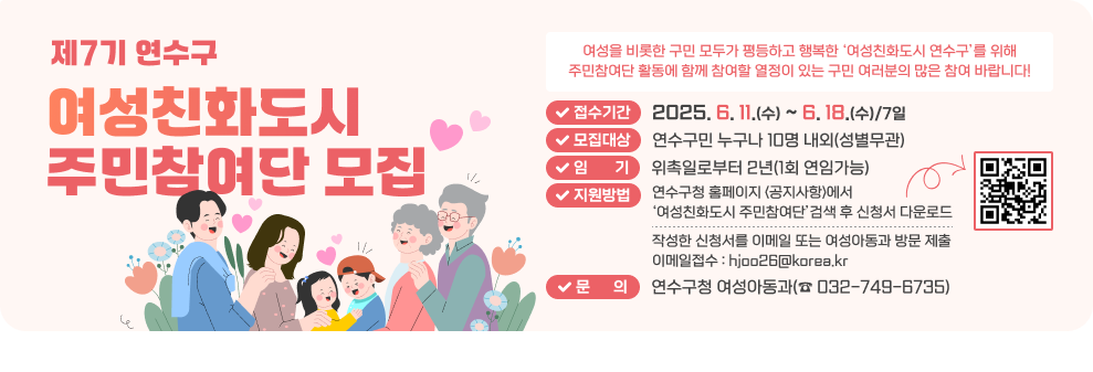 제7기 연수구 여성친화도시 주민참여단 모집  여성을 비롯한 구민 모두가 평등하고 행복한 ‘여성친화도시 연수구’를 위해 주민참여단 활동에 함께 참여할 열정이 있는 구민 여러분의 많은 참여 바랍니다!  접수기간 : 2025. 6. 11.(수) ~ 6. 18.(수)/7일 모집대상 : 연수구민 누구나 10명 내외(성별무관) 임       기 : 위촉일로부터 2년(1회 연임가능) 지원방법 : 연수구청 홈페이지 <공지사항>에서 ‘여성친화도시 주민참여단’검색 후 신청서 다운로드 신청QR코드 작성한 신청서를 이메일 또는 여성아동과 방문 제출 / 이메일접수 : hjoo26@korea.kr 문      의 :  연수구청 여성아동과(☎&#160;032-749-6735) 