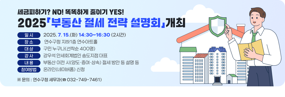- 세금피하기? NO! 똑똑하게 줄이기 YES! - 2025「부동산 절세 전략 설명회」개최  * 일 시 : 2025. 7. 15.(화) 14:30~16:30 (2시간) * 장 소 : 연수구청 지하1층 연수아트홀 * 대 상 : 구민 누구나(선착순 400명) * 강 사 : 강우석 안세회계법인 송도지점 대표 * 내용: 부동산 이전 시(양도·증여·상속) 절세 방안 등 설명 등 * 참여방법 : 온라인(네이버폼) 신청  ※ 문의 : 연수구청 세무과(☎ 032-749-7461) -----------------------------------------------------------------
