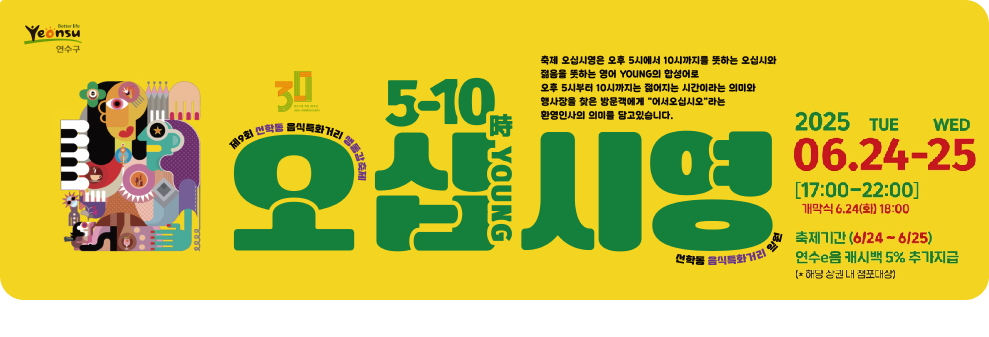 축제 오십시영은 오후 5시에서 10시까지를 뜻하는 오십시와 젊음을 뜻하는 영어 YOUNG의 합성어로 오후 5시부터 10시까지는 젊어지는 시간이라는 의미와 행사장을 찾은 방문객에게 어서오십시오라는 환영인사의 의미를 담고있습니다. 제9회 선학동 음식특화거리 생동감축제 2025 06.24-25 17:00-22:00 개막식 6.24(화) 18:00 축제기간 6/24~6/25 연수e음 캐시백 5% 추가지급 *해당 상권 내 점포대상