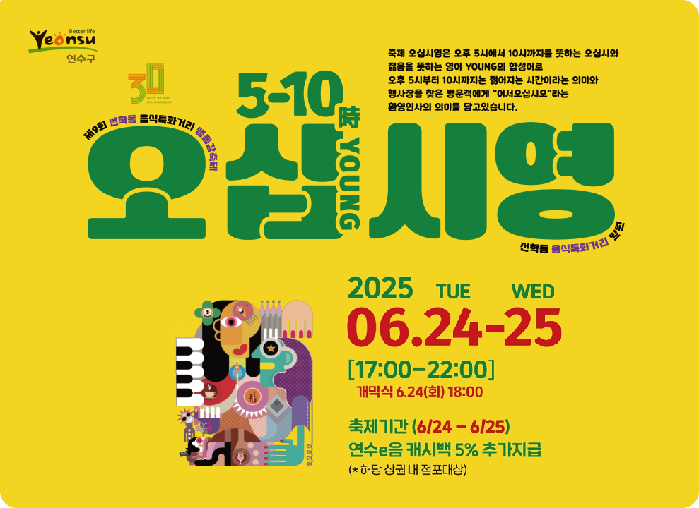축제 오십시영은 오후 5시에서 10시까지를 뜻하는 오십시와 젊음을 뜻하는 영어 YOUNG의 합성어로 오후 5시부터 10시까지는 젊어지는 시간이라는 의미와 행사장을 찾은 방문객에게 어서오십시오라는 환영인사의 의미를 담고있습니다. 제9회 선학동 음식특화거리 생동감축제 2025 06.24-25 17:00-22:00 개막식 6.24(화) 18:00 축제기간 6/24~6/25 연수e음 캐시백 5% 추가지급 *해당 상권 내 점포대상