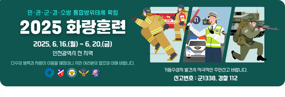 민&#12539;관&#12539;군&#12539;경&#12539;소방 통합방위태세 확립 2025 화 랑 훈 련   기간: 2025.6.16.(월)~6.20(금)   지역: 인천광역시 전 지역  다수의 병력과 차량이 이동할 예정이니 시민 여러분의 협조와 이해 바랍니다. 거동수상자 발견시 적극적인 주민신고 바랍니다. 신고번호: 군1338. 경찰 112