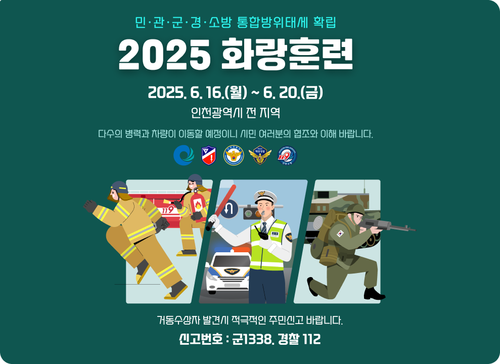민&#12539;관&#12539;군&#12539;경&#12539;소방 통합방위태세 확립 2025 화 랑 훈 련   기간: 2025.6.16.(월)~6.20(금)   지역: 인천광역시 전 지역  다수의 병력과 차량이 이동할 예정이니 시민 여러분의 협조와 이해 바랍니다. 거동수상자 발견시 적극적인 주민신고 바랍니다. 신고번호: 군1338. 경찰 112