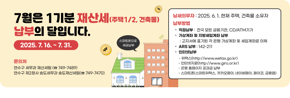 7월은 1기분 재산세(주택1/2, 건축물) 납부의 달입니다.2025. 7. 16. ~ 7. 31. 납세의무자 : 2025. 6. 1. 현재 주택, 건축물 소유자 납부방법 직접납부 :  전국 모든 금융기관, CD/ATM기기 가상계좌 및 지방세입계좌 납부        : 고지서에 표기된 각 은행 가상계좌 및 세입계좌로 이체 ARS 납부 : 142-211 인터넷납부        - 위택스(http://www.wetax.go.kr)        - 인터넷지로(http://www.giro.or.kr)        - 은행 홈페이지 공과금 납부        - 스마트폰(스마트위택스, 카카오펭, 네이버페이, 페이코, 금융앱) 문의처 연수구청 세무과 재산세팀 (☎&#65039; 749-7489) 연수구 제2청사 송도세무과 송도재산세팀(☎&#65039; 749-7470)