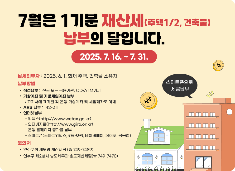 7월은 1기분 재산세(주택1/2, 건축물) 납부의 달입니다.2025. 7. 16. ~ 7. 31. 납세의무자 : 2025. 6. 1. 현재 주택, 건축물 소유자 납부방법 직접납부 :  전국 모든 금융기관, CD/ATM기기 가상계좌 및 지방세입계좌 납부        : 고지서에 표기된 각 은행 가상계좌 및 세입계좌로 이체 ARS 납부 : 142-211 인터넷납부        - 위택스(http://www.wetax.go.kr)        - 인터넷지로(http://www.giro.or.kr)        - 은행 홈페이지 공과금 납부        - 스마트폰(스마트위택스, 카카오펭, 네이버페이, 페이코, 금융앱) 문의처 연수구청 세무과 재산세팀 (☎&#65039; 749-7489) 연수구 제2청사 송도세무과 송도재산세팀(☎&#65039; 749-7470)