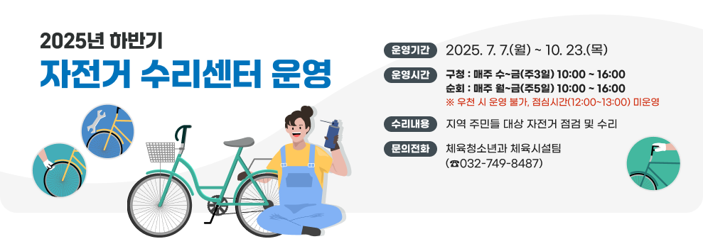 2025년 하반기 자전거 수리센터 운영 ○ 운영기간 : 2025. 7. 7.(월) ~ 10. 23.(목) ○ 운영시간 - 구청 : 매주 수~금(주3일) 10:00 ~ 16:00 - 순회 : 매주 월~금(주5일) 10:00 ~ 16:00 ※우천 시 운영 불가, 점심시간(12:00~13:00) 미운영 ○ 수리내용 : 지역 주민들 대상 자전거 점검 및 수리 ☎ 문의전화 : 체육청소년과 체육시설팀 (032-749-8487)