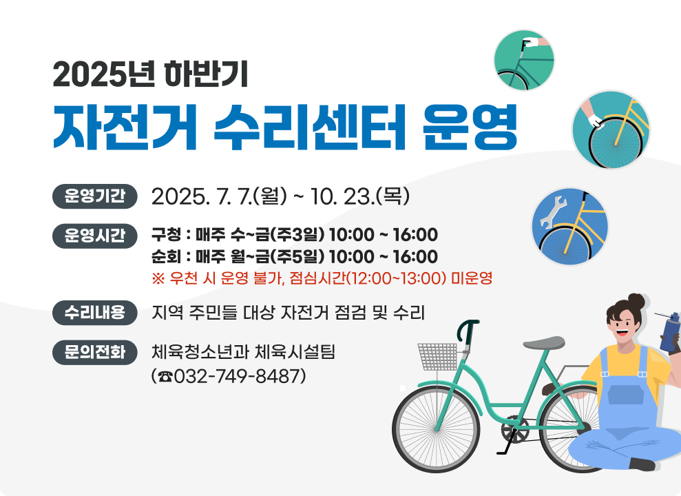2025년 하반기 자전거 수리센터 운영 ○ 운영기간 : 2025. 7. 7.(월) ~ 10. 23.(목) ○ 운영시간 - 구청 : 매주 수~금(주3일) 10:00 ~ 16:00 - 순회 : 매주 월~금(주5일) 10:00 ~ 16:00 ※우천 시 운영 불가, 점심시간(12:00~13:00) 미운영 ○ 수리내용 : 지역 주민들 대상 자전거 점검 및 수리 ☎ 문의전화 : 체육청소년과 체육시설팀 (032-749-8487)