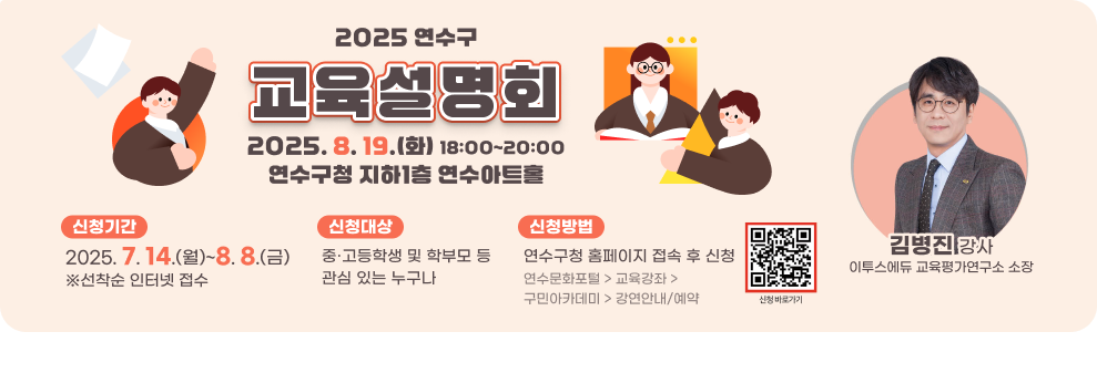 2025 연수구 교육설명회  2025. 8. 19.(화) 18:00~20:00 연수구청 지하1층 연수아트홀 신청기간 : 2025. 7. 14.(월)~8. 8.(금) ※선착순 인터넷 접수 신청대상 : 중·고등학생 및 학부모 등 관심 있는 누구나 신청방법 : 연수구청 홈페이지 접속 후 신청 연수문화포털 > 교육강좌 > 구민아카데미 > 강연안내/예약 김병진 강사 이투스에듀 교육평가연구소 소장