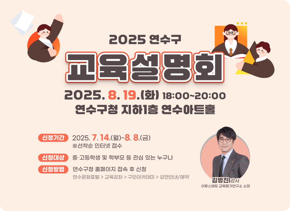 2025 연수구 교육설명회  2025. 8. 19.(화) 18:00~20:00 연수구청 지하1층 연수아트홀 신청기간 : 2025. 7. 14.(월)~8. 8.(금) ※선착순 인터넷 접수 신청대상 : 중·고등학생 및 학부모 등 관심 있는 누구나 신청방법 : 연수구청 홈페이지 접속 후 신청 연수문화포털 > 교육강좌 > 구민아카데미 > 강연안내/예약 김병진 강사 이투스에듀 교육평가연구소 소장