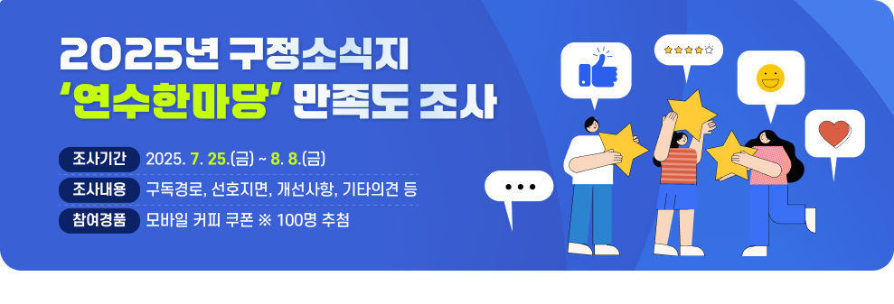 2025년 구정소식지 「연수한마당」 만족도 조사  ▶조사기간 : 2025. 7. 25.(금) ~ 8. 8.(금) ▶조사내용 : 구독경로, 선호지면, 개선사항, 기타의견 등 ▶참여경품 : 모바일 커피 쿠폰 ※ 100명 추첨