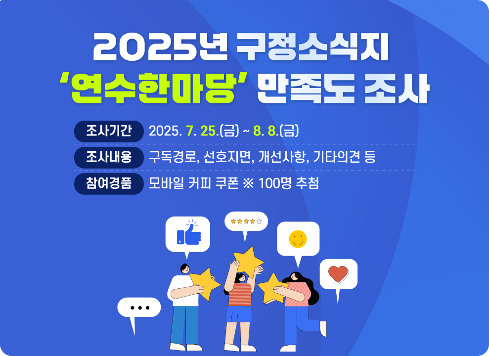 2025년 구정소식지 「연수한마당」 만족도 조사  ▶조사기간 : 2025. 7. 25.(금) ~ 8. 8.(금) ▶조사내용 : 구독경로, 선호지면, 개선사항, 기타의견 등 ▶참여경품 : 모바일 커피 쿠폰 ※ 100명 추첨