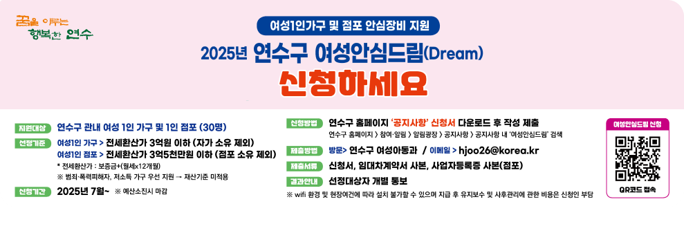 꿈을 이루는 행복한 연수 여성1인가구 및 점포 안심장비 지원  2025년 연수구 여성안심드림(Dream) 신청하세요  지원대상 : 연수구 관내 여성 1인 가구 및 1인 점포(30명) 선정기준 여성1인 가구 > 전세환산가 3억원 이하(자가 소유 제외) 여성1인 점포 > 전세환산가 3억5천만원 이하(점포 소유 제외) ※ 범죄폭력피해자, 저소득가구 우선 지원 > 재산기준 미적용 신청기간 :  2025년 7월 ~ ※예산소진시 마감 신청방법 연수구 홈페이지 '공지사항' 신청서 다운로드 후 작성 제출 연수구 홈페이지>참여알림>알림광장>공지사항>공지사항 내 '여성안심드림' 검색 제출방법 : 방문> 연수구 여성아동과 / 이메일>hjoo26@korea.kr 제출서류 :  신청서, 임대차계약서 사본, 사업자등록증 사본(점포) 결과안내 : 선정대상자 개별 통보 ※ wifi 환경 및 현장여건에 따라 설치 불가할 수 있으며 지급 후 유지보수 및 사후관리에 관한 비용은 신청인 부담 여성안심드림 신청 / 여성안심드림 신청 QR코드 / QR코드 접속 