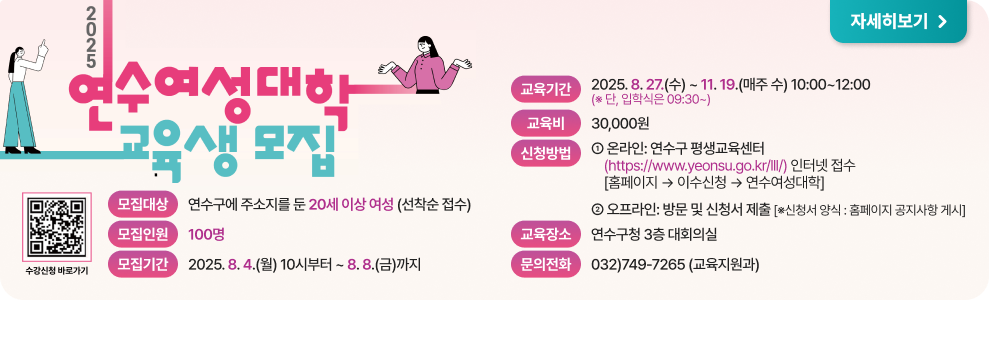 2025 연수여성대학 교육생 모집 모집대상: 연수구에 주소지를 둔 20세 이상 여성 (선착순 접수)  모집인원: 100명  모집기간: 2025. 8. 4.(월) 10시부터 ~ 8. 8.(금)까지  교육기간: 2025. 8. 27.(수) ~ 11. 19.(수) (매주 수) 10:00~12:00 (단, 입학식은 09:30~)  교육비: 30,000원  신청방법:  온라인: 연수구 평생교육센터 (https://www.yeonsu.go.kr/lll/) 인터넷 접수  [홈페이지] → 이수신청 → 연수여성대학  오프라인: 방문 및 신청서 제출 (※신청서 양식: 홈페이지 공지사항 게시)  교육장소: 연수구청 3층 대회의실  문의전화: 032)749-7265 (교육지원과)