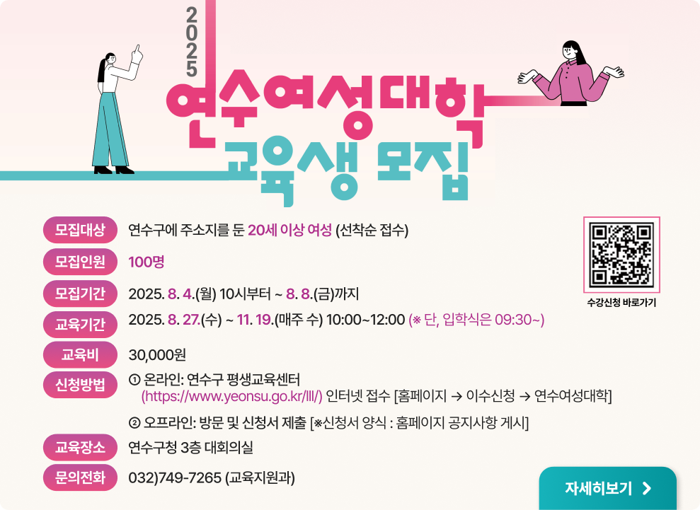 2025 연수여성대학 교육생 모집 모집대상: 연수구에 주소지를 둔 20세 이상 여성 (선착순 접수)  모집인원: 100명  모집기간: 2025. 8. 4.(월) 10시부터 ~ 8. 8.(금)까지  교육기간: 2025. 8. 27.(수) ~ 11. 19.(수) (매주 수) 10:00~12:00 (단, 입학식은 09:30~)  교육비: 30,000원  신청방법:  온라인: 연수구 평생교육센터 (https://www.yeonsu.go.kr/lll/) 인터넷 접수  [홈페이지] → 이수신청 → 연수여성대학  오프라인: 방문 및 신청서 제출 (※신청서 양식: 홈페이지 공지사항 게시)  교육장소: 연수구청 3층 대회의실  문의전화: 032)749-7265 (교육지원과)