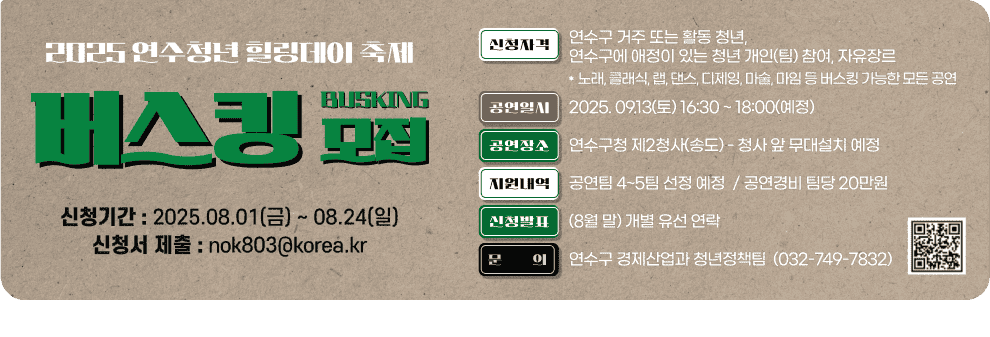 2025 연수청년 활력데이 축제 버스킹 모집 BUSKING 신청기간 : 2025.08.01(금) ~ 08.24(일) 신청서 제출 : nok803@korea.kr  신청자격 연수구 거주 또는 활동 청년, 연수구에 애정이 있는 청년 개인(팀) 참여, 자유장르  노래, 클래식, 랩, 댄스, 디제잉, 마술, 마임 등 버스킹 가능한 모든 공연  공연일시 2025. 09.13(토) 16:30 ~ 18:00(예정)  공연장소 연수구청 제2청사(송도)  청사 앞 무대설치 예정  신청발표 (8월 말) 개별 유선 연락  지원내역 공연팀 4~5팀 선정 예정 공연경비 팀당 20만원  문의 연수구 경제산업과 청년정책팀 032-749-7832