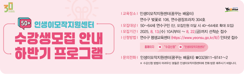 50+ 인생이모작지원센터 수강생 모집 안내 하반기 프로그램  교육장소 | 인생이모작지원센터(꿈꾸는 배움터) 연수구 벚꽃로 106, 연수광장프라자 304호  모집대상 | 50~64세 연수구민 (단, 모집인원 미달 시 40~64세로 확대 모집)  모집기간 | 2025. 8. 13.(수) 10시부터 ~ 8. 22.(금)까지 선착순 접수  신청방법 | 연수구 평생교육센터 (https://www.yeonsu.go.kr/lll/) 인터넷 접수 홈페이지 → &quot;수강신청&quot; → &quot;인생이모작지원센터&quot;  문의전화 | 인생이모작지원센터(꿈꾸는 배움터) ☎032)811-9741~2 ※ 수강신청 방법이 어려우신 분들은 인생이모작지원센터에 전화 방문 해주시기 바랍니다.