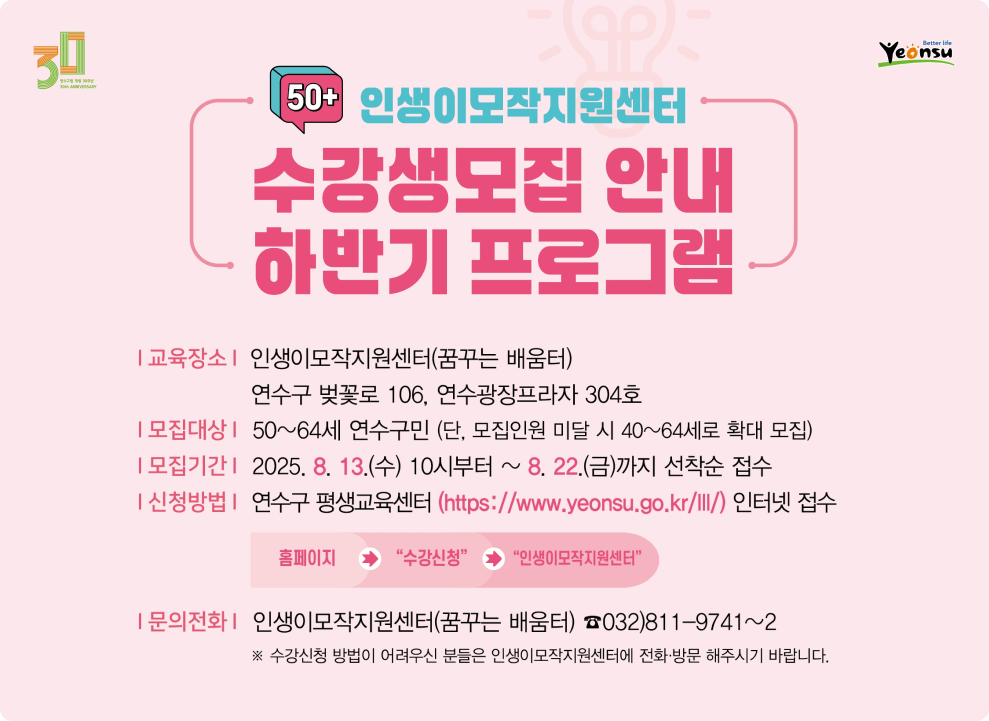50+ 인생이모작지원센터 수강생 모집 안내 하반기 프로그램  교육장소 | 인생이모작지원센터(꿈꾸는 배움터) 연수구 벚꽃로 106, 연수광장프라자 304호  모집대상 | 50~64세 연수구민 (단, 모집인원 미달 시 40~64세로 확대 모집)  모집기간 | 2025. 8. 13.(수) 10시부터 ~ 8. 22.(금)까지 선착순 접수  신청방법 | 연수구 평생교육센터 (https://www.yeonsu.go.kr/lll/) 인터넷 접수 홈페이지 → &quot;수강신청&quot; → &quot;인생이모작지원센터&quot;  문의전화 | 인생이모작지원센터(꿈꾸는 배움터) ☎032)811-9741~2 ※ 수강신청 방법이 어려우신 분들은 인생이모작지원센터에 전화 방문 해주시기 바랍니다.