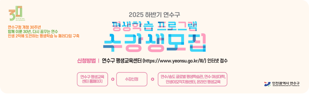  연수구청 개청 30주년 함께 이룬 30년, 다시 꿈꾸는 연수 인생 2막에 도전하는 평생학습 뉴 패러다임 구축  2025 하반기 연수구 평생학습 프로그램 수강생모집  신청방법 | 연수구 평생교육센터 (https://www.yeonsu.go.kr/lll/) 인터넷 접수 연수구 평생교육센터 홈페이지 → 수강신청 → 연수/송도 글로벌 평생학습관, 연수 여성리더센터, 인생이모작지원센터, 온마을 평생교육  인천광역시 연수구