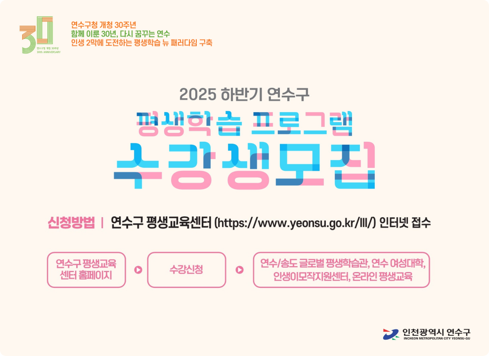  연수구청 개청 30주년 함께 이룬 30년, 다시 꿈꾸는 연수 인생 2막에 도전하는 평생학습 뉴 패러다임 구축  2025 하반기 연수구 평생학습 프로그램 수강생모집  신청방법 | 연수구 평생교육센터 (https://www.yeonsu.go.kr/lll/) 인터넷 접수 연수구 평생교육센터 홈페이지 → 수강신청 → 연수/송도 글로벌 평생학습관, 연수 여성리더센터, 인생이모작지원센터, 온마을 평생교육  인천광역시 연수구