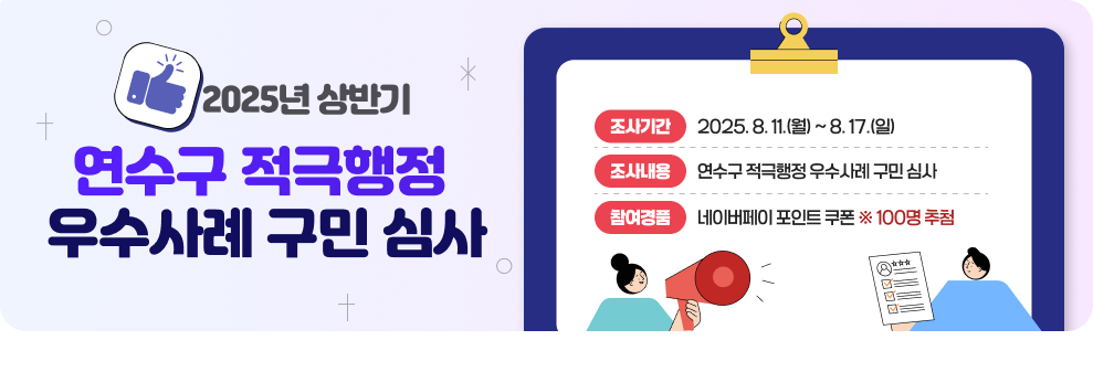 2025년 상반기 연수구 적극행정 우수사례 구민 심사  ▶조사기간 : 2025. 8. 11.(월) ~ 8. 17.(일) ▶조사내용 : 연수구 적극행정 우수사례 구민 심사 ▶참여경품 : 네이버페이 포인트 쿠폰 ※ 100명 추첨