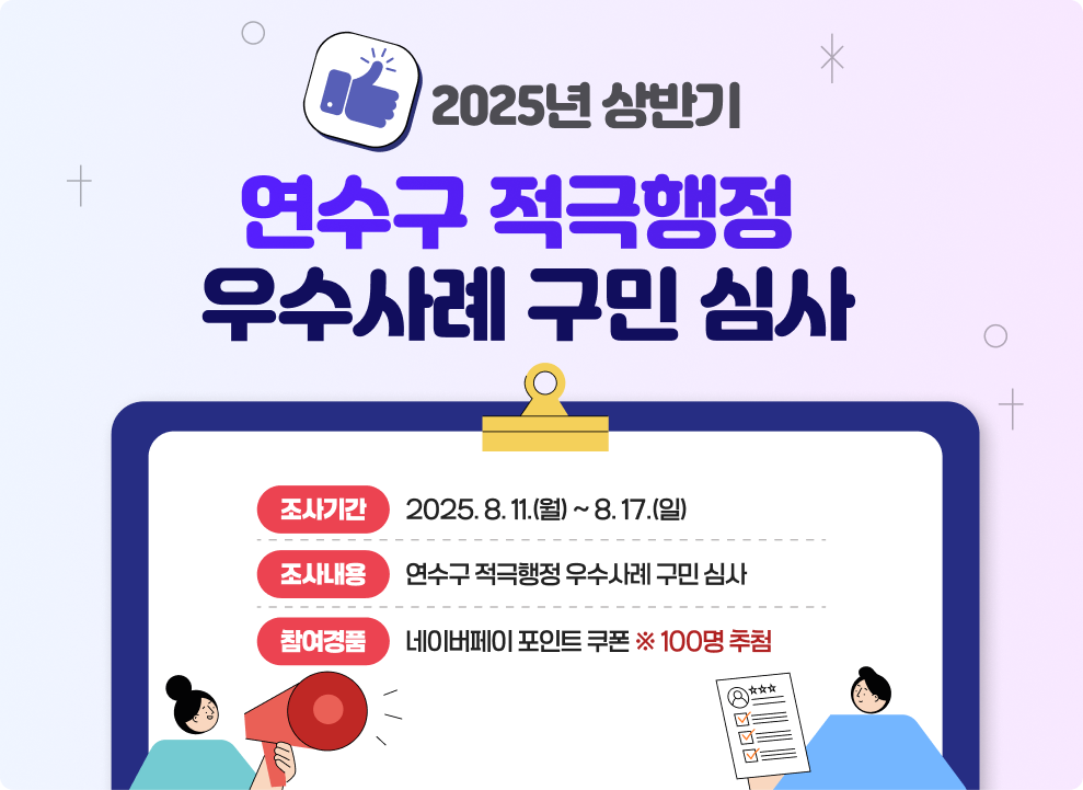 2025년 상반기 연수구 적극행정 우수사례 구민 심사  ▶조사기간 : 2025. 8. 11.(월) ~ 8. 17.(일) ▶조사내용 : 연수구 적극행정 우수사례 구민 심사 ▶참여경품 : 네이버페이 포인트 쿠폰 ※ 100명 추첨