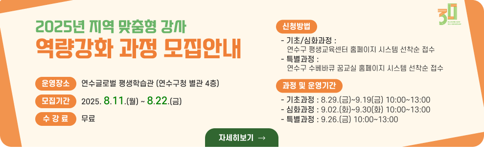 2025년 지역 맞춤형 강사 역량강화 과정 모집안내 운영장소 : 연수글로벌 평생학습관 (연수구청 별관 4층) 모집기간:2025. 8.11.(월) ~ 8.22.(금) 수강료: 무료 신청방법: 기초/심화과정: 연수구 평생교육센터 홈페이지 시스템 선착순 접수 특별과정: 연수구 수베바큐 꿈교실 홈페이지 시스템 선착순 접수 과정 및 운영기간 : - 기초과정 : 8.29.(금)~9.19(금) 10:00~13:00 - 심화과정 : 9.02.(화)~9.30(화) 10:00~13:00 - 특별과정 : 9.26.(금) 10:00~13:00