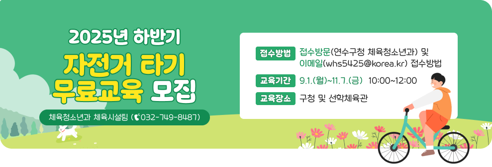 2025년 하반기 자전거 타기 무료교육 모집  *접수방법 : 방문(연수구청 체육청소년과) 및 이메일(whs5425@korea.kr) 접수 *교육기간 : 9.1.(월)~11.7.(금) 10:00~12:00 *교육장소 : 구청 및 선학체육관 *문의전화 : 체육청소년과 체육시설팀 (☎032-749-8487)