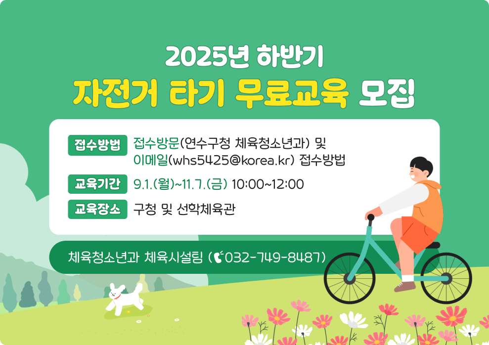 2025년 하반기 자전거 타기 무료교육 모집  *접수방법 : 방문(연수구청 체육청소년과) 및 이메일(whs5425@korea.kr) 접수 *교육기간 : 9.1.(월)~11.7.(금) 10:00~12:00 *교육장소 : 구청 및 선학체육관 *문의전화 : 체육청소년과 체육시설팀 (☎032-749-8487)