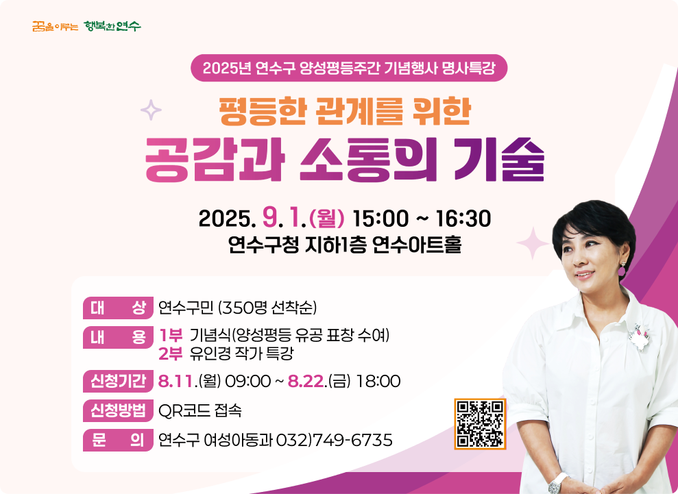 2025년 연수구 양성평등주간 기념행사 명사 특강 평등한 관계를 위한 공감과 소통의 기술 2025.9.1(월) 15:00~16:30 연수구청 지하 1층 연수아트홀 대        상 연수구민 (350명 선착순) 내        용 1부  기념식(양성평등 유공 표창 수여) 2부  유인경 작가 특강 신청기간 8.11.(월) 09:00 ~ 8.22.(금) 18:00 신청방법 QR코드 접속 문       의 연수구 여성아동과 032)749-6735