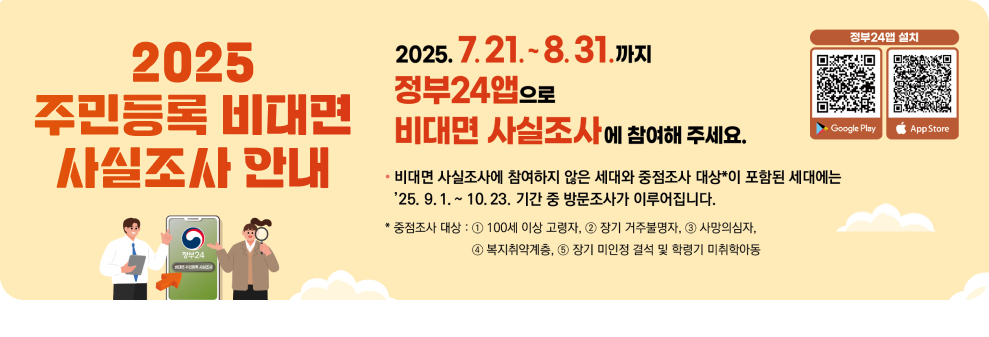 2025 주민등록 비대면 사실조사 안내 2025. 7. 21. ~ 8. 31. 까지 정부24 앱으로 비대면 사실조사에 참여해 주세요.  비대면 사실조사에 참여하지 않은 세대와 중점조사 대상**이 포함된 세대에는 '25. 9. 1. ~ 10. 23. 기간 중 방문조사가 이루어집니다.  * 중점조사 대상 : ① 100세 이상 고령자, ② 장기 거주불명자, ③ 사망의심자, ④ 복지취약계층, ⑤ 장기 미인정 결석 및 학령기 미취학아동  정부24앱 설치 (QR코드)  Google Play  App Store