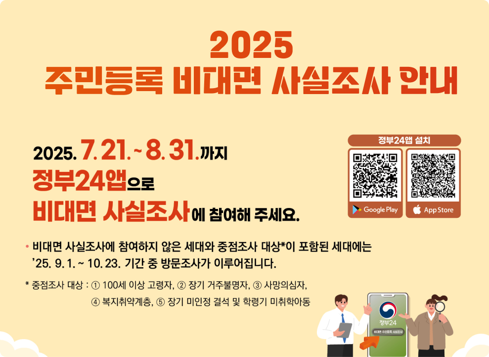 2025 주민등록 비대면 사실조사 안내 2025. 7. 21. ~ 8. 31. 까지 정부24 앱으로 비대면 사실조사에 참여해 주세요.  비대면 사실조사에 참여하지 않은 세대와 중점조사 대상**이 포함된 세대에는 '25. 9. 1. ~ 10. 23. 기간 중 방문조사가 이루어집니다.  * 중점조사 대상 : ① 100세 이상 고령자, ② 장기 거주불명자, ③ 사망의심자, ④ 복지취약계층, ⑤ 장기 미인정 결석 및 학령기 미취학아동  정부24앱 설치 (QR코드)  Google Play  App Store