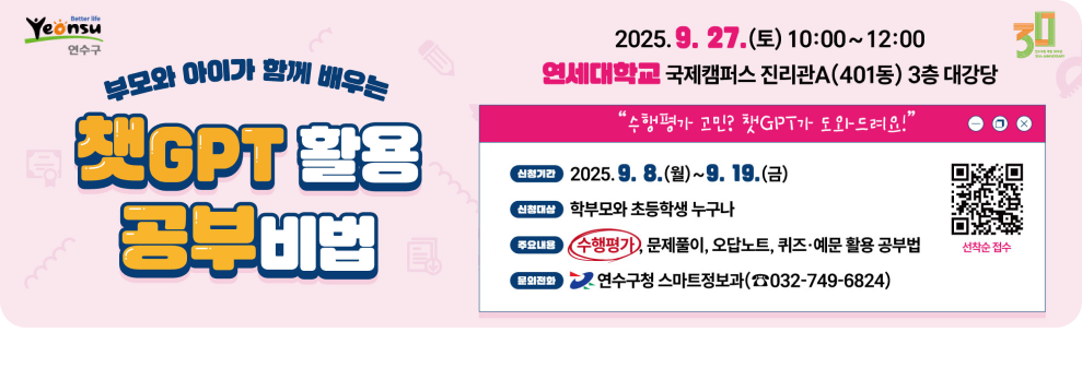 부모와 아이가 함께 배우는 챗GPT 활용 공부비법  2025. 9. 27.(토) 10:00~12:00  연세대학교 국제캠퍼스 진리관A(401동) 3층 대강당  &quot;수행평가가 고민? 챗GPT가 도와드려요!&quot;  신청기간 2025. 9. 8.(월)~9. 19.(금)  신청대상 학부모와 초등학생 누구나  주요내용 수행평가, 문제풀이, 오답노트, 퀴즈·예문 활용 공부비법  문의전화 연수구청 스마트정보과 (032-749-6824)
