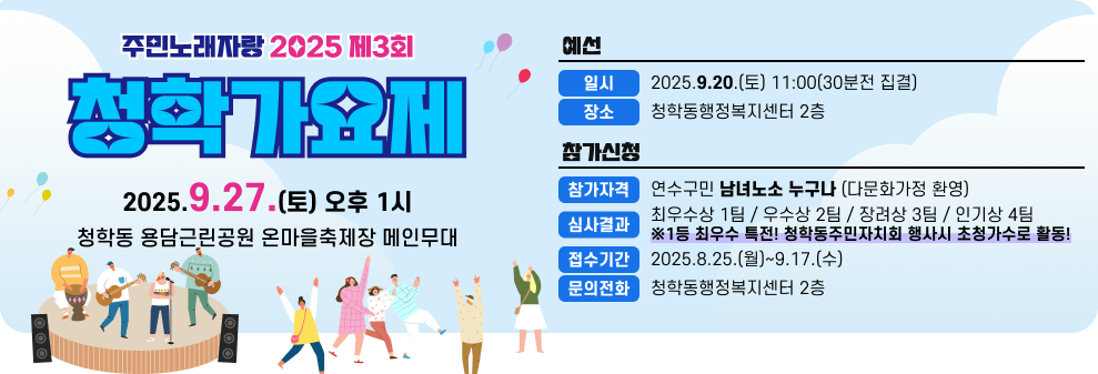 주민노래자랑 2025 제3회 예선 청학가요제 일시 2025.9.20.(토) 11:00(30분전 집결) 장소 청학동행정복지센터 2층 참가신청 2025.9.27.(토) 오후 1시 참가자격 연수구민 남녀노소 누구나 (다문화가정 환영) 심사결과 최우수상 1팀 / 우수상 2팀 / 장려상 3팀 / 인기상 4팀 청학동 용담근린공원 온마을축제장 메인무대 ※1등 최우수 특전! 청학동주민자치회 행사시 초청가수로 활동! 접수기간 2025.8.25.(월)~9.17.(수) 문의전화 청학동행정복지센터 2층