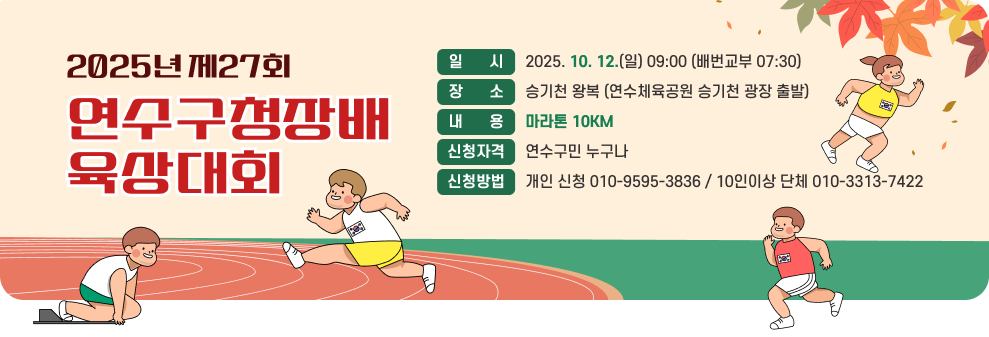 2025년 제27회 연수구청장배육상대회 일      시 2025. 10. 12.(일) 09:00 (배번교부 07:30) 장      소 승기천 왕복 (연수체육공원 승기천 광장 출발) 내      용 마라톤 10KM 신청자격 연수구민 누구나 신청방법 개인 신청 010-9595-3836 / 10인이상 단체 010-3313-7422