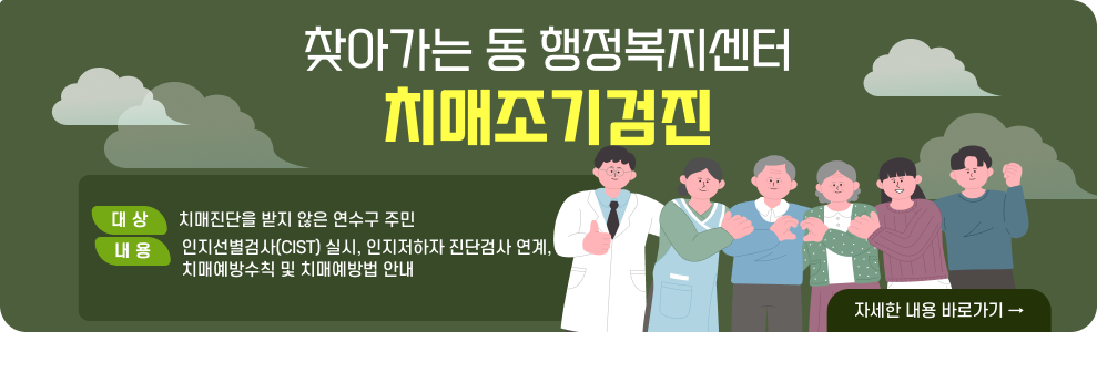 찾아가는 동 행정복지센터 치매조기검진  ○ 대 상 : 치매진단을 받지 않은 연수구 주민 ○ 내 용 - 인지선별검사(CIST) 실시, 인지저하자 진단검사 연계, 치매예방수칙 및 치매예방법 안내  → 자세한 내용 바로가기
