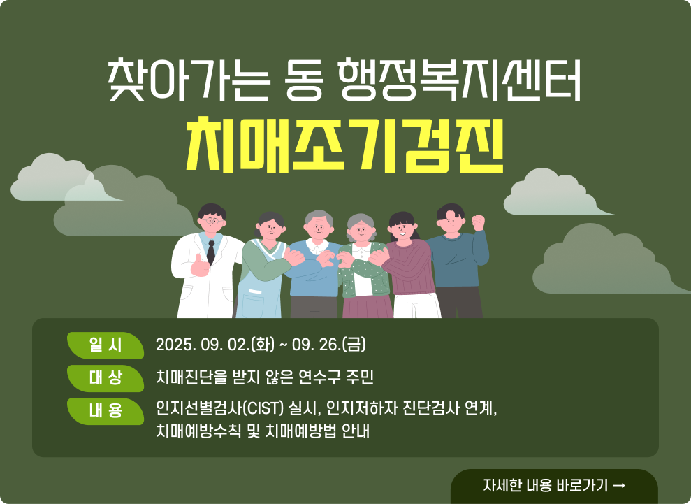 찾아가는 동 행정복지센터 치매조기검진  ○ 일 시 : 2025. 09. 02.(화) ~ 09. 26.(금) ○ 대 상 : 치매진단을 받지 않은 연수구 주민 ○ 내 용 - 인지선별검사(CIST) 실시, 인지저하자 진단검사 연계, 치매예방수칙 및 치매예방법 안내  → 자세한 내용 바로가기