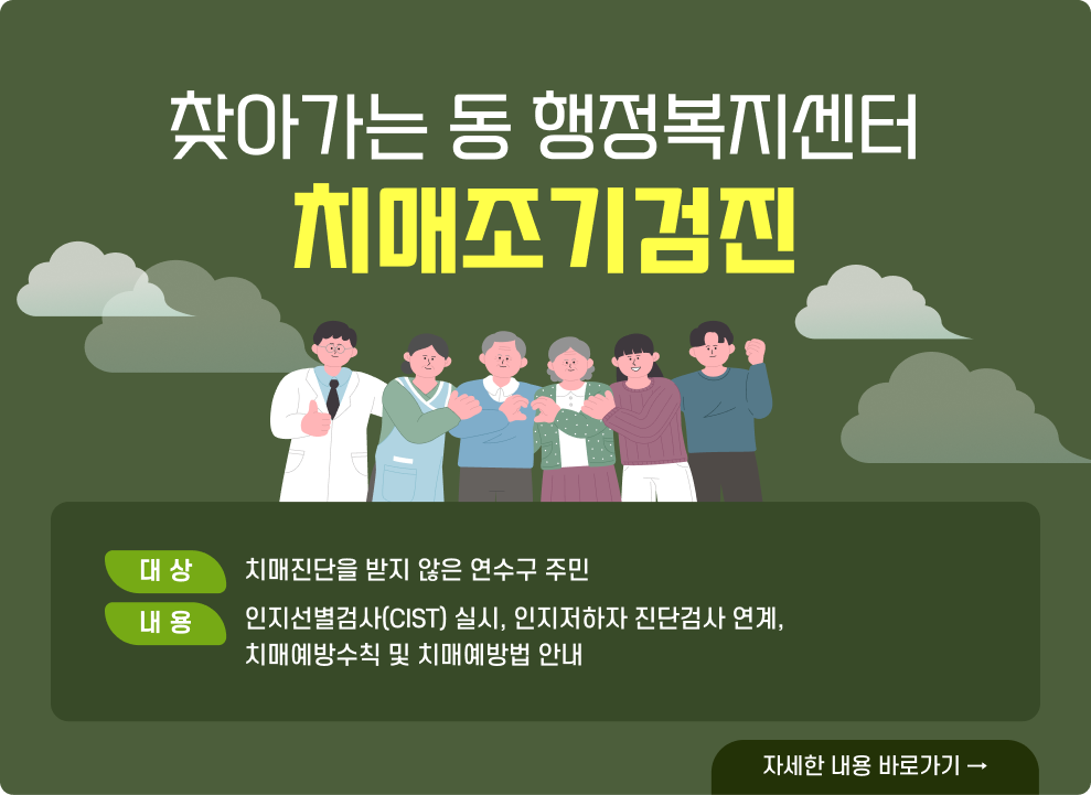 찾아가는 동 행정복지센터 치매조기검진  ○ 대 상 : 치매진단을 받지 않은 연수구 주민 ○ 내 용 - 인지선별검사(CIST) 실시, 인지저하자 진단검사 연계, 치매예방수칙 및 치매예방법 안내  → 자세한 내용 바로가기