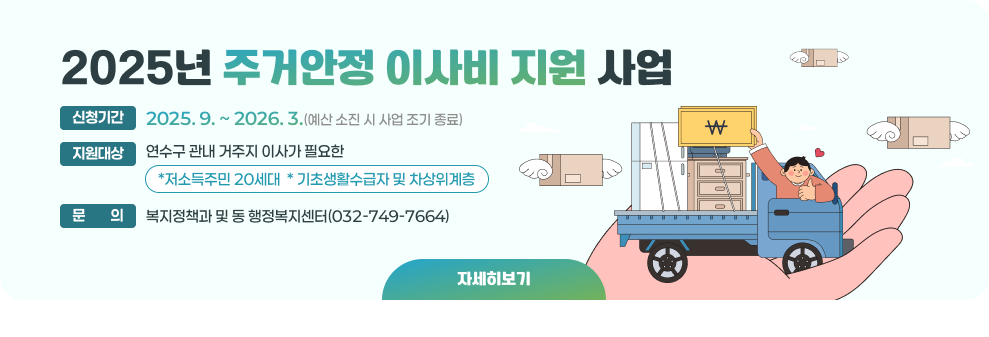 2025년 주거안정 이사비 지원 사업 ○ 신청기간 : 2025. 9. ~ 2026. 3.(예산 소진 시 사업 조기 종료) ○ 지원대상 : 연수구 관내 거주지 이사가 필요한 *저소득주민 20세대 * 기초생활수급자 및 차상위계층 ○ 문의 : 복지정책과 및 동 행정복지센터(032-749-7664) → 자세한내용 바로가기