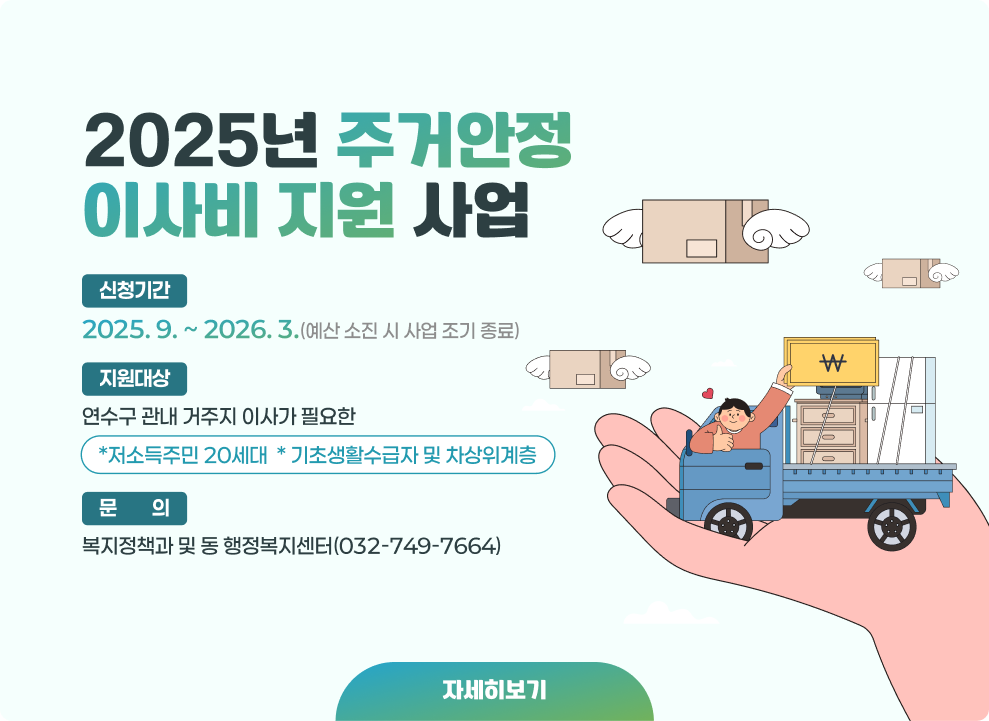 2025년 주거안정 이사비 지원 사업 ○ 신청기간 : 2025. 9. ~ 2026. 3.(예산 소진 시 사업 조기 종료) ○ 지원대상 : 연수구 관내 거주지 이사가 필요한 *저소득주민 20세대 * 기초생활수급자 및 차상위계층 ○ 문의 : 복지정책과 및 동 행정복지센터(032-749-7664) → 자세한내용 바로가기