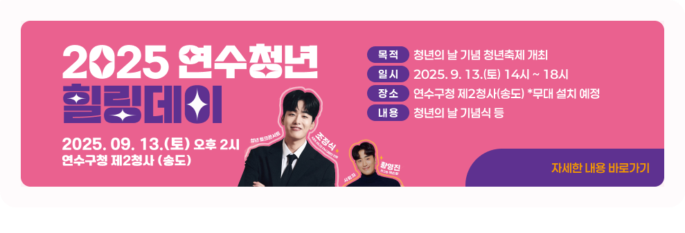 2025 연수청년 힐링데이 &#10061; 목 적 : 청년의 날 기념 청년축제 개최 &#10061; 일 시 : 2025. 9. 13.(토) 14시 ~ 18시 &#10061; 장 소 : 연수구청 제2청사(송도) *무대 설치 예정 &#10061; 내 용 : 청년의 날 기념식 등 → 자세한 내용 바로가기