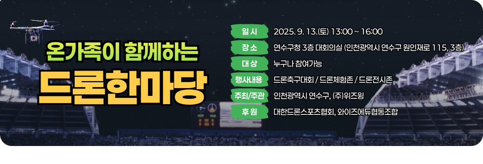  「온가족이 함께하는 드론한마당」 일 시 : 2025. 9. 13.(토) 13:00 ~ 16:00  장 소 : 연수구청 3층 대회의실 (인천광역시 연수구 원인재로 115, 3층)  대 상 : 누구나 참여가능 행사내용 : 드론축구대회 / 드론체험존 / 드론전시존  주최/주관 : 인천광역시 연수구, (주)위즈윙  후 원 : 대한드론스포츠협회, 와이즈에듀협동조합