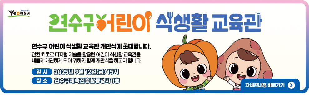 연수구어린이 식생활 교육관 연수구 어린이 식생활 교육관 개관식에 초대합니다. 인천 최초로 디지털 기술을 활용한 어린이 식생활 교육관을 새롭게 개관하게 되어 귀하와 함께 개관식을 하고자 합니다 일 시 2025년 9월 12일(금) 15시 장 소 연수구체육진흥합동청사 1층 자세한내용 바로가기