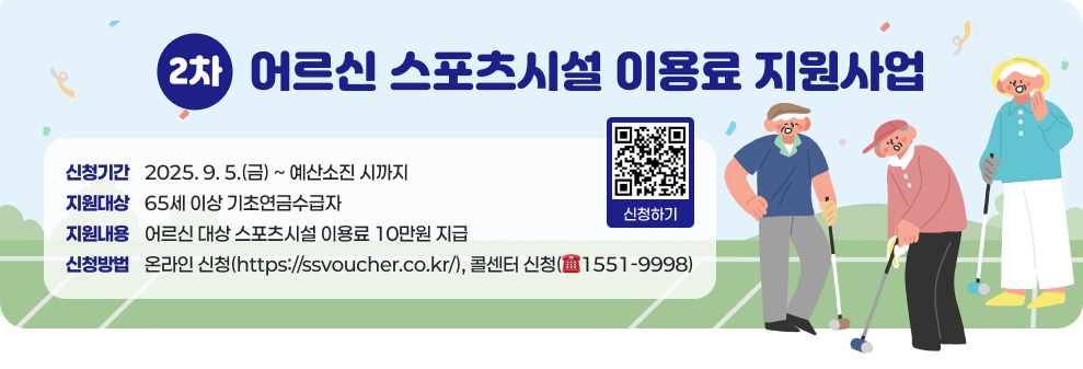○ 어르신 스포츠시설 이용료 지원사업(2차) - 신청기간 : 2025. 9. 5.(금) ~ 예산소진 시까지 - 지원대상 : 65세 이상 기초연금수급자 - 지원내용 : 어르신 대상 스포츠시설 이용료 10만원 지급 - 신청방법 : 온라인 신청(https://ssvoucher.co.kr/), 콜센터 신청(☎1551-9998)