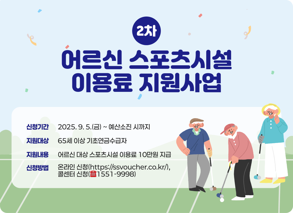 ○ 어르신 스포츠시설 이용료 지원사업(2차) - 신청기간 : 2025. 9. 5.(금) ~ 예산소진 시까지 - 지원대상 : 65세 이상 기초연금수급자 - 지원내용 : 어르신 대상 스포츠시설 이용료 10만원 지급 - 신청방법 : 온라인 신청(https://ssvoucher.co.kr/), 콜센터 신청(☎1551-9998)