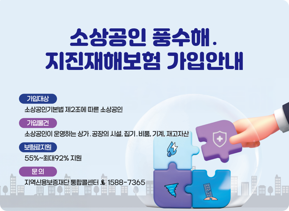 소상공인 풍수해&#8228;지진재해보험 가입안내 &#9711; 가입대상: 소상공인기본법 제2조에 따른 소상공인 &#9711; 가입물건: 소상공인이 운영하는 상가&#8228;공장의 시설, 집기&#8228;비품, 기계, 재고자산 &#9711; 보험료지원: 55%~최대92% 지원 &#9711; 문 의: 지역신용보증재단 통합콜센터 ☎ 1588-7365