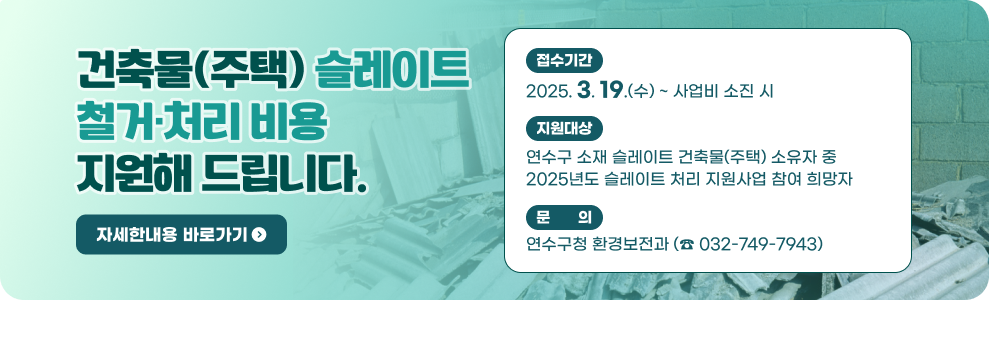 건축물(주택) 슬레이트 철거·처리 비용 지원해 드립니다.  ○ 접수기간 : 2025. 3. 19.(수) ~ 사업비 소진 시 ○ 지원대상 : 연수구 소재 슬레이트 건축물(주택) 소유자 중 2025년도 슬레이트 처리 지원사업 참여 희망자 ○ 문 의 : 연수구청 환경보전과 (☎ 032-749-7943) → 자세한 내용 보기
